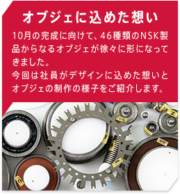 オブジェに込めた想い 10月の完成に向けて、46種類のNSK製品からなるオブジェが徐々に形になってきました。今回は社員がデザインに込めた想いとオブジェの制作の様子をご紹介します。