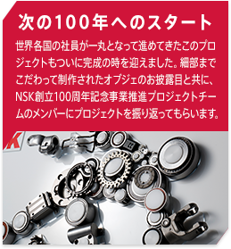 次の100年へのスタート 世界各国の社員が一丸となって進めてきたこのプロジェクトもついに完成の時を迎えました。細部までこだわって制作されたオブジェのお披露目と共に、NSK創立100周年記念事業推進プロジェクトチームのメンバーにプロジェクトを振り返ってもらいます。